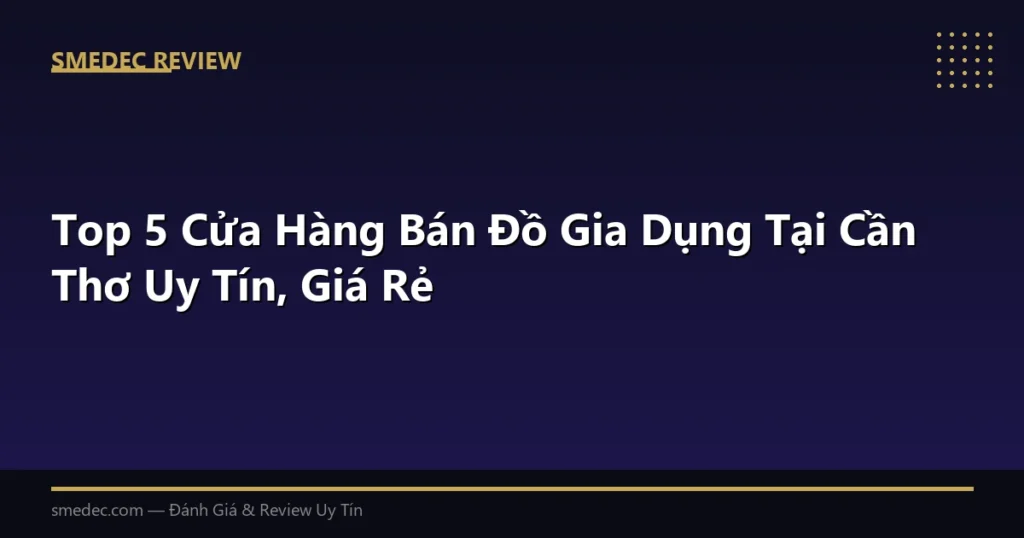 Top 5 Cửa Hàng Bán Đồ Gia Dụng Tại Cần Thơ Uy Tín, Giá Rẻ
