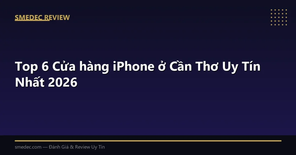 Top 6 Cửa hàng iPhone ở Cần Thơ Uy Tín Nhất 2026